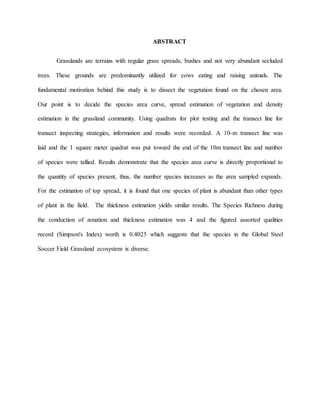 ABSTRACT
Grasslands are terrains with regular grass spreads, bushes and not very abundant secluded
trees. These grounds are predominantly utilized for cows eating and raising animals. The
fundamental motivation behind this study is to dissect the vegetation found on the chosen area.
Our point is to decide the species area curve, spread estimation of vegetation and density
estimation in the grassland community. Using quadrats for plot testing and the transect line for
transect inspecting strategies, information and results were recorded. A 10-m transect line was
laid and the 1 square meter quadrat was put toward the end of the 10m transect line and number
of species were tallied. Results demonstrate that the species area curve is directly proportional to
the quantity of species present, thus, the number species increases as the area sampled expands.
For the estimation of top spread, it is found that one species of plant is abundant than other types
of plant in the field. The thickness estimation yields similar results. The Species Richness during
the conduction of zonation and thickness estimation was 4 and the figured assorted qualities
record (Simpson's Index) worth is 0.4025 which suggests that the species in the Global Steel
Soccer Field Grassland ecosystem is diverse.
 