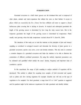 INTRODUCTION
Grassland ecosystem is a field where grasses are the dominant flora and is composed of
other plants, animals and micro-organisms that utilized the zone as their habitat. It occurs in
places which are excessively dry for a forest, but have sufficient soil water to support a closed
herbaceous plant covering that is lacking in desserts. In tropical and subtropical grasslands the
length of the growing season is determined by how long the rainy season lasts. But in the
temperate grasslands the length of the growing season is determined by temperature. Plants
usually start growing when the daily temperature reached about 50° F. (Sam M., 2000)
The intentions of this study are to train the students on the principles of plot and transect
sampling as correlated in ecological research and determine the diversity of plant species in a
grassland ecosystem, species area curve, cover and density estimates. This also aims to construct
a zonation diagram of a grassland ecosystem and helps the students to be able to illustrate the
connotation of different combined parameters. By using this method, important parameters can
be estimated and quantified which include the areas’ density, frequency and important value of
constitutive species.
In this experiment, the usage of plot sampling to analyse methods of vegetation will be
introduced. This method is utilized for acquiring tests samples of both terrestrial and aquatic
such as plants and slow moving organisms for example. Quadrat size will rely on the type of
vegetation to be sampled. For short grassland, a range from 0.5 to 1.0𝑚2
quadrats is suggested
and 2m quadrats might be the minimum requirement for taller grassland and shrubby habitat.
 
