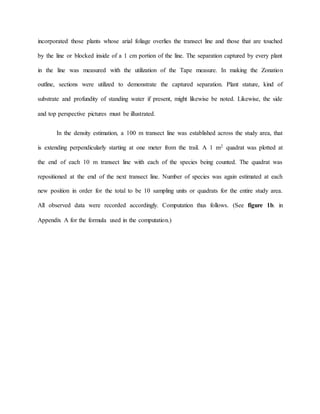 incorporated those plants whose arial foliage overlies the transect line and those that are touched
by the line or blocked inside of a 1 cm portion of the line. The separation captured by every plant
in the line was measured with the utilization of the Tape measure. In making the Zonation
outline, sections were utilized to demonstrate the captured separation. Plant stature, kind of
substrate and profundity of standing water if present, might likewise be noted. Likewise, the side
and top perspective pictures must be illustrated.
In the density estimation, a 100 m transect line was established across the study area, that
is extending perpendicularly starting at one meter from the trail. A 1 m2 quadrat was plotted at
the end of each 10 m transect line with each of the species being counted. The quadrat was
repositioned at the end of the next transect line. Number of species was again estimated at each
new position in order for the total to be 10 sampling units or quadrats for the entire study area.
All observed data were recorded accordingly. Computation thus follows. (See figure 1b. in
Appendix A for the formula used in the computation.)
 