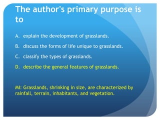 The author's primary purpose is toexplain the development of grasslands.	discuss the forms of life unique to grasslands.	classify the types of grasslands.	describe the general features of grasslands.MI: Grasslands, shrinking in size, are characterized by rainfall, terrain, inhabitants, and vegetation.