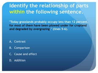 Identify the relationship of parts within the following sentence."Today grasslands probably occupy less than 12 percent, for most of them have been plowed under for cropland and degraded by overgrazing." (lines 5-6).ContrastComparisonCause and effect	Addition