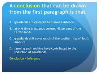 A conclusion that can be drawn from the first paragraph is thatgrasslands are essential to human existence.	at one time grasslands covered 42 percent of the Earth's land.	grasslands still cover much of the southern tip of South America	farming and ranching have contributed to the reduction of Grasslands.	Conclusion = Inference
