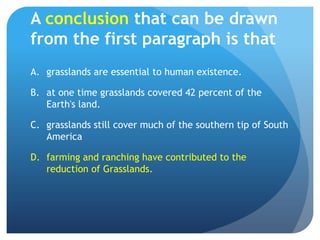 A conclusion that can be drawn from the first paragraph is thatgrasslands are essential to human existence.	at one time grasslands covered 42 percent of the Earth's land.	grasslands still cover much of the southern tip of South America	farming and ranching have contributed to the reduction of Grasslands.	