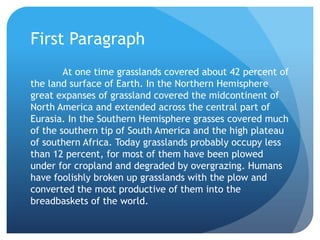 First Paragraph	At one time grasslands covered about 42 percent of the land surface of Earth. In the Northern Hemisphere great expanses of grassland covered the midcontinent of North America and extended across the central part of Eurasia. In the Southern Hemisphere grasses covered much of the southern tip of South America and the high plateau of southern Africa. Today grasslands probably occupy less than 12 percent, for most of them have been plowed under for cropland and degraded by overgrazing. Humans have foolishly broken up grasslands with the plow and converted the most productive of them into the breadbaskets of the world.