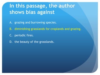 In this passage, the author shows bias againstgrazing and burrowing species.	diminishing grasslands for croplands and grazing.periodic fires.the beauty of the grasslands.	