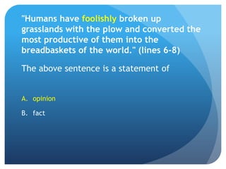 "Humans have foolishly broken up grasslands with the plow and converted the most productive of them into the breadbaskets of the world." (lines 6-8)The above sentence is a statement of opinionfact