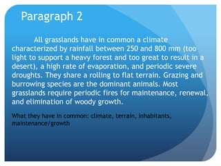 Paragraph 2All grasslands have in common a climate characterized by rainfall between 250 and 800 mm (too light to support a heavy forest and too great to result in a desert), a high rate of evaporation, and periodic severe droughts. They share a rolling to flat terrain. Grazing and burrowing species are the dominant animals. Most grasslands require periodic fires for maintenance, renewal, and elimination of woody growth.What they have in common: climate, terrain, inhabitants, maintenance/growth