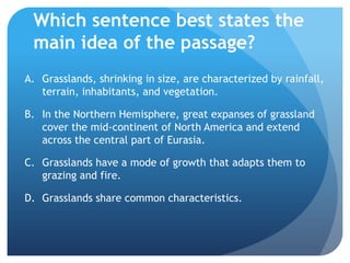 Which sentence best states the main idea of the passage?Grasslands, shrinking in size, are characterized by rainfall, terrain, inhabitants, and vegetation.	In the Northern Hemisphere, great expanses of grassland cover the mid-continent of North America and extend across the central part of Eurasia.	Grasslands have a mode of growth that adapts them to grazing and fire.	Grasslands share common characteristics.	