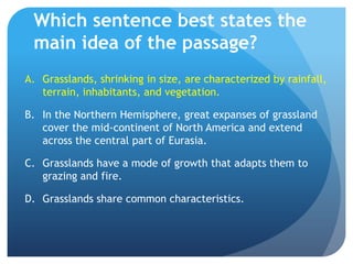 Which sentence best states the main idea of the passage?Grasslands, shrinking in size, are characterized by rainfall, terrain, inhabitants, and vegetation.	In the Northern Hemisphere, great expanses of grassland cover the mid-continent of North America and extend across the central part of Eurasia.	Grasslands have a mode of growth that adapts them to grazing and fire.	Grasslands share common characteristics.	