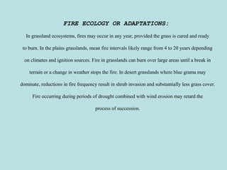 FIRE ECOLOGY OR ADAPTATIONS:
In grassland ecosystems, fires may occur in any year, provided the grass is cured and ready
to burn. In the plains grasslands, mean fire intervals likely range from 4 to 20 years depending
on climates and ignition sources. Fire in grasslands can burn over large areas until a break in
terrain or a change in weather stops the fire. In desert grasslands where blue grama may
dominate, reductions in fire frequency result in shrub invasion and substantially less grass cover.
Fire occurring during periods of drought combined with wind erosion may retard the
process of succession.
 