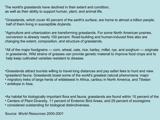 The world's grasslands have declined in their extent and condition,
as well as their ability to support human, plant, and animal life.
*Grasslands, which cover 40 percent of the earth's surface, are home to almost a billion people,
half of them living in susceptible drylands.
*Agriculture and urbanization are transforming grasslands. For some North American prairies,
conversion is already nearly 100 percent. Road-building and human-induced fires also are
changing the extent, composition, and structure of grasslands.
*All of the major foodgrains — corn, wheat, oats, rice, barley, millet, rye, and sorghum — originate
in grasslands. Wild strains of grasses can provide genetic material to improve food crops and to
help keep cultivated varieties resistant to disease.
•Grasslands attract tourists willing to travel long distances and pay safari fees to hunt and view
•grassland fauna. Grasslands boast some of the world's greatest natural phenomena: major
• migratory treks of large herds of wildebeest in Africa, caribou in North America, and Tibetan
• antelope in Asia.
•As habitat for biologically important flora and fauna, grasslands are found within 15 percent of the
• Centers of Plant Diversity, 11 percent of Endemic Bird Areas, and 29 percent of ecoregions
• considered outstanding for biological distinctiveness.
Source: World Resources 2000-2001
 