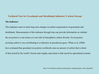 Technical Note for Grasslands and Shrublands Indicator: Carbon Storage  
The Indicator
This indicator seeks to track long-term changes in carbon sequestration in grasslands and
shrublands. Measurements of this indicator through time can provide information on whether
the ecosystem is a net source or a net sink of atmospheric carbon dioxide. An ecosystem
accruing carbon is one contributing to a reduction in greenhouse gases. White et al. (2000)
have estimated that grassland ecosystems worldwide store an amount of carbon that is about
of that stored by the world’s forests and roughly equivalent to that stored by agricultural systems.
http://www.heinzctr.org/ecosystems/grass_technotes/grass_crbn_strg.shtml
 