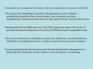 Grasslands are recognized by many as the most imperiled ecosystem worldwide.
•The unique avian assemblages associated with grasslands are also in danger --
grassland bird populations have shown steeper, more consistent, and more
geographically widespread declines than any other guild of North American bird species.
•Breeding Bird Survey (BBS) data from 1966-1993 indicate that almost 70% of the 29
grassland bird species adequately surveyed by the BBS had negative population trends.
•The need for information on abundance, productivity, habitat use, seasonal distribution,
and effects of management practices is widely recognized among resource managers.
•Favorite grassland birds like the Eastern and Western Meadowlarks, Mountain Plover,
Burrowing Owl, Dickcissel, Cassin's Sparrow, and Lark Sparrow are declining.
 