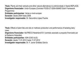 Título: Plants and their extracts and other natural alternatives to antimicrobials in feeds-REPLACE.
Organismo financiador: Unión Europea (Contrato FOOD-CT-2004-506487-Sixth Framework
Programme)
Entidades participantes: Varias a nivel europeo
Duración: desde 2004 hasta 2008
Investigador responsable: Dr. Secundino López Puente
Título: Effects of plant fats and oils on methane production and performance of lactating dairy
cows.
Organismo financiador: NUTRECO Nederland B.V (contrato asociado a proyecto financiado por
el Gobierno Holandés).
Entidades participantes: IGM (CSIC-ULE)
Duración: desde 11.01.2012 hasta 11.07.2012
Investigador responsable: Dr. F. Javier Giráldez García
 