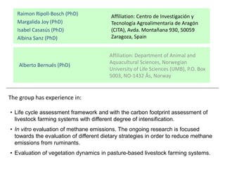 Affiliation: Department of Animal and
Aquacultural Sciences, Norwegian
University of Life Sciences (UMB), P.O. Box
5003, NO-1432 Ås, Norway
Raimon Ripoll-Bosch (PhD)
Margalida Joy (PhD)
Isabel Casasús (PhD)
Albina Sanz (PhD)
Affiliation: Centro de Investigación y
Tecnología Agroalimentaria de Aragón
(CITA), Avda. Montañana 930, 50059
Zaragoza, Spain
Alberto Bernués (PhD)
• Life cycle assessment framework and with the carbon footprint assessment of
livestock farming systems with different degree of intensification.
• In vitro evaluation of methane emissions. The ongoing research is focused
towards the evaluation of different dietary strategies in order to reduce methane
emissions from ruminants.
• Evaluation of vegetation dynamics in pasture-based livestock farming systems.
The group has experience in:
 