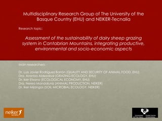 Multidisciplinary Research Group of The University of the
Basque Country (EHU) and NEIKER-Tecnalia
Research topic:
Assessment of the sustainability of dairy sheep grazing
system in Cantabrian Mountains, integrating productive,
environmental and socio-economic aspects
Main researchers:
Dr. Luis Javier Rodríguez Barrón (QUALITY AND SECURITY OF ANIMAL FOOD, EHU)
Dra. Arantza Aldezabal (GRAZING ECOLOGY, EHU)
Dr. Iker Etxano (ECOLOGICAL ECONOMY, EHU)
Dra. Nerea Mandaluniz (ANIMAL PRODUCTION, NEIKER)
Dr. Iker Mijangos (SOIL MICROBIAL ECOLOGY, NEIKER)
 
