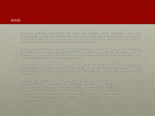 • Evaluate animal productivity (in terms of weight, body condition and milk
production), nutritional and technological quality of milk, the selection and quality
of livestock diet, as well as emissions of GHG produced by animal and soil activity,
depending on the biodiversity of mountain grasslands.
• Identify nutritional and sensorial characteristics of mountain cheeses for differing,
promoting and better positioning in the market in comparision to other types of
cheese, and develop analytical tools that help investigate the traceability and
authentication of these mountain products.
• Investigate the effect of complete cessation of grazing on (i) aboveground
(vegetation) and belowground (soil meso- and microbiota) biodiversity, (ii) the
emission/sequestration of soil carbon, and (iii) their interactions with environmental
variables.
• Analyze the effect of the progressive decrease of animal stocking rate and/or
changes in the proportion of different species of grazing animals on shrub
encroachment and spatial heterogeneity (landscape diversity).
• Assess the sustainability of current mountain grazing system in an integrated way,
using simulation models of different socio-economic scenarios and livestock
management.
AIMS:
 