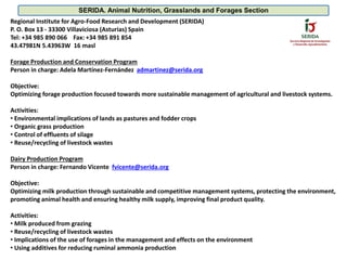 Regional Institute for Agro-Food Research and Development (SERIDA)
P. O. Box 13 - 33300 Villaviciosa (Asturias) Spain
Tel: +34 985 890 066 Fax: +34 985 891 854
43.47981N 5.43963W 16 masl
Forage Production and Conservation Program
Person in charge: Adela Martínez-Fernández admartinez@serida.org
Objective:
Optimizing forage production focused towards more sustainable management of agricultural and livestock systems.
Activities:
• Environmental implications of lands as pastures and fodder crops
• Organic grass production
• Control of effluents of silage
• Reuse/recycling of livestock wastes
Dairy Production Program
Person in charge: Fernando Vicente fvicente@serida.org
Objective:
Optimizing milk production through sustainable and competitive management systems, protecting the environment,
promoting animal health and ensuring healthy milk supply, improving final product quality.
Activities:
• Milk produced from grazing
• Reuse/recycling of livestock wastes
• Implications of the use of forages in the management and effects on the environment
• Using additives for reducing ruminal ammonia production
SERIDA. Animal Nutrition, Grasslands and Forages Section
 