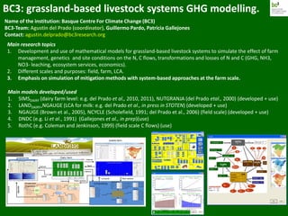 BC3: grassland-based livestock systems GHG modelling.
Name of the institution: Basque Centre For Climate Change (BC3)
BC3-Team: Agustin del Prado (coordinator), Guillermo Pardo, Patricia Gallejones
Contact: agustin.delprado@bc3research.org
Main models developed/used
1. SIMSDAIRY (dairy farm level: e.g. del Prado et al., 2010, 2011), NUTGRANJA (del Prado etal., 2000) (developed + use)
2. LANDDAIRY+NGAUGE (LCA for milk: e.g. del Prado et al., in press in STOTEN) (developed + use)
3. NGAUGE (Brown et al., 2005), NCYCLE (Scholefield, 1991; del Prado et al., 2006) (field scale) (developed + use)
4. DNDC (e.g. Li et al., 1991) (Gallejones et al., in prep)(use)
5. RothC (e.g. Coleman and Jenkinson, 1999) (field scale C flows) (use)
Main research topics
1. Development and use of mathematical models for grassland-based livestock systems to simulate the effect of farm
management, genetics and site conditions on the N, C flows, transformations and losses of N and C (GHG, NH3,
NO3- leaching, ecosystem services, economics).
2. Different scales and purposes: field, farm, LCA.
3. Emphasis on simulation of mitigation methods with system-based approaches at the farm scale.
 