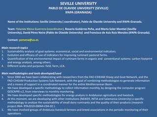 SEVILLE UNIVERSITY
PABLO DE OLAVIDE UNIVERSITY (SEVILLE)
IFAPA (GRANADA)
Name of the institutions: Seville University ( coordinator), Pablo de Olavide University and IFAPA-Granada.
Team: Yolanda Mena Guerrero (coordinator), Rosario Gutiérrez Peña, and Marta Soler Montiel (Seville
University), David Pérez Neira (Pablo de Olavide University) and Francisco de Asís Ruiz Morales (IFAPA-Granada).
Contact: yomena@us.es
Main methodologies and tools developed/used
1. Since 2000 we have been collaborating with researchers from the FAO-CIHEAM Sheep and Goat Network, and the
FAO-CIHEAM Production Systems Sub-Network, with the goal of combining methodologies to generate information
and a means of support in a coordinated manner for the entire Mediterranean Basin.
2. We have developed a specific methodology to collect information monthly, by designing the computer program
GESCAPRI v.2, from interviews to monthly monitoring.
3. We have developed specific methodologies for energy analysis in Andalusian agriculture and livestock.
4. At this moment, we are developing with other institutions (NEIKER, INTIA and Salamanca University) a specific
methodology to analyze the sustainability of small dairy ruminants and the quality of their products (research
project INIA- RTA2010-00064-C04-02 ).
5. We have involved groups of Andalusia livestock farmers and breed associations in the periodic monitoring of their
operations .
Main research topics
1. Sustainability analysis of goat systems: economical, social and environmental indicators.
2. Evolution and efficacy of use of indicators for improving ruminant pastoral farms.
3. Quantification of the environmental impact of ruminant farms in organic and conventional systems: carbon footprint
and energy analysis, among others.
4. Different scales and purposes: field, farm, LCA.
 