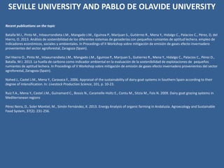 Recent publications on the topic
Batalla M.I., Pinto M., Intxaurrandieta J.M., Mangado J.M., Eguinoa P., Marijuan S., Gutiérrez R., Mena Y., Hidalgo C., Palacios C., Pérez, D, del
Hierro, O. 2013. Análisis de sostenibilidad de los diferentes sistemas de ganaderías con pequeños rumiantes de aptitud lechera. empleo de
indicadores económicos, sociales y ambientales. In Procedings of II Workshop sobre mitigación de emisión de gases efecto invernadero
provenientes del sector agroforestal, Zaragoza (Spain).
Del Hierro O., Pinto M., Intxaurrandieta J.M., Mangado J.M., Eguinoa P., Marijuan S., Gutierrez R., Mena Y., Hidalgo C., Palacios C., Pérez D.,
Batalla. M.I. 2013. La huella de carbono como indicador ambiental en la evaluación de la sostenibilidad de explotaciones de pequeños
rumiantes de aptitud lechera. In Procedings of II Workshop sobre mitigación de emisión de gases efecto invernadero provenientes del sector
agroforestal, Zaragoza (Spain).
Nahed J., Castel J.M., Mena Y., Caravaca F., 2006. Appraisal of the sustainability of dairy goat systems in Southern Spain according to their
degree of intensification. In: Livestock Production Science, 101, p. 10-23.
Ruiz F.A., Mena Y., Castel J.M., Guinamard C., Bossis N., Caramelle-Holtz E., Contu M., Sitzia M., Fois N. 2009. Dairy goat grazing systems in
Mediterranean regions
Pérez Neira, D., Soler Montiel, M., Simón Fernández, X. 2013. Energy Analysis of organic farming in Andalusia. Agroecology and Sustainable
Food System, 37(2): 231-256.
SEVILLE UNIVERSITY AND PABLO DE OLAVIDE UNIVERSITY
 