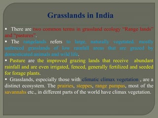  There are two common terms in grassland ecology “Range lands”
and “pastures”.
 The rangelands refers to large, naturally vegetated, mostly
unfenced grasslands of low rainfall areas that are grazed by
domesticated animals and wild life.
 Pasture are the improved grazing lands that receive abundant
rainfall and are even irrigated, fenced, generally fertilized and seeded
for forage plants.
 Grasslands, especially those with climatic climax vegetation , are a
distinct ecosystem. The prairies, steppes, range pampas, most of the
savannahs etc., in different parts of the world have climax vegetation.
Grasslands in India
 