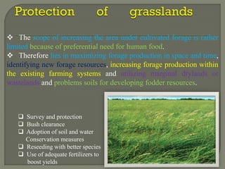  Survey and protection
 Bush clearance
 Adoption of soil and water
Conservation measures
 Reseeding with better species
 Use of adequate fertilizers to
boost yields
 The scope of increasing the area under cultivated forage is rather
limited because of preferential need for human food.
 Therefore lies in maximizing forage production in space and time,
identifying new forage resources, increasing forage production within
the existing farming systems and utilizing marginal drylands or
wastelands and problems soils for developing fodder resources.
 