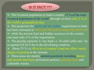 IS IT FACT ???
 The livestock population in India is nearly 15 % of the total
livestock population of the world, through we have only 2 % of
the world’s geographical area.
 The projection for green and dry fodder requirement in India
has been estimated at 1061 and 590 million tonnes by 2010 A.D.
 while the present feed and fodder resources in the country
can meet only 4 % of the requirement.
 The grazing intensity is very high i.e. 26 adult cattle unit / ha
as against 0.8 ACU/ha in the developing countries.
 About 25 % i.e. 80 m ha of country’s land are offers varied
degree of grazing to the animals.
 These areas are mainly natural grasslands including barren
and uncultivated land, permanent pastures, grazing lands and
culturable wastes.
 
