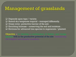  Depends upon type / variety.
 Humid dry temperate tropical – managed differently.
 Grass cover- protective barrier of the soil.
 Enriching biomass – conserving the soil and moisture .
 Environs for advanced tree species to regenerate / planted.
Objective – to develop a combination of fodder and forage
species with in the productive potential of the site considering
the edaphic and climatic condition.
 