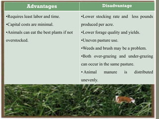 Advantages Disadvantage
•Requires least labor and time.
•Capital costs are minimal.
•Animals can eat the best plants if not
overstocked.
•Lower stocking rate and less pounds
produced per acre.
•Lower forage quality and yields.
•Uneven pasture use.
•Weeds and brush may be a problem.
•Both over-grazing and under-grazing
can occur in the same pasture.
• Animal manure is distributed
unevenly.
 