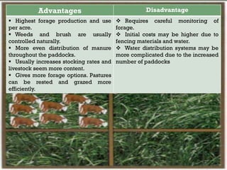 Advantages Disadvantage
 Highest forage production and use
per acre.
 Weeds and brush are usually
controlled naturally.
 More even distribution of manure
throughout the paddocks.
 Usually increases stocking rates and
livestock seem more content.
 Gives more forage options. Pastures
can be rested and grazed more
efficiently.
 Requires careful monitoring of
forage.
 Initial costs may be higher due to
fencing materials and water.
 Water distribution systems may be
more complicated due to the increased
number of paddocks
 