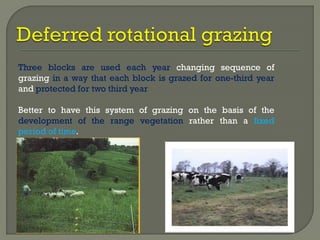 Three blocks are used each year changing sequence of
grazing in a way that each block is grazed for one-third year
and protected for two third year
Better to have this system of grazing on the basis of the
development of the range vegetation rather than a fixed
period of time.
 