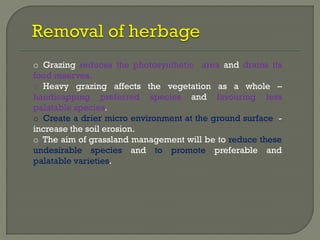 o Grazing reduces the photosynthetic area and drains its
food reserves.
o Heavy grazing affects the vegetation as a whole –
handicapping preferred species and favouring less
palatable species.
o Create a drier micro environment at the ground surface -
increase the soil erosion.
o The aim of grassland management will be to reduce these
undesirable species and to promote preferable and
palatable varieties.
 