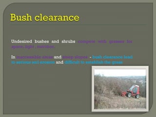 Undesired bushes and shrubs compete with grasses for
space, light , nutrition.
In inaccessible areas and steep slopes - bush clearance lead
to serious soil erosion and difficult to establish the grass
 