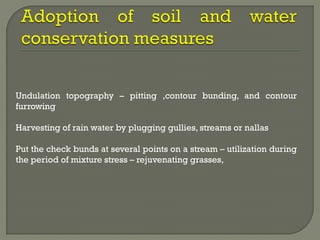 Undulation topography – pitting ,contour bunding, and contour
furrowing
Harvesting of rain water by plugging gullies, streams or nallas
Put the check bunds at several points on a stream – utilization during
the period of mixture stress – rejuvenating grasses,
 