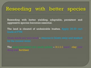 Reseeding with better yielding, adaptable, persistent and
aggressive species becomes essential.
The land is cleared of undesirable bushes. Apply 25-30 cart
loads of FYM
Grass seeds are very small – chances to blown away and washed
by the current water
The seed processed into small pellets – 3:1:1:1 sand , clay, cow
dung and fertiliser
 
