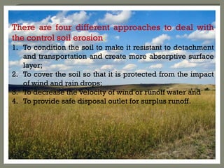 There are four different approaches to deal with
the control soil erosion:
1. To condition the soil to make it resistant to detachment
and transportation and create more absorptive surface
layer;
2. To cover the soil so that it is protected from the impact
of wind and rain drops;
3. To decrease the velocity of wind or runoff water and
4. To provide safe disposal outlet for surplus runoff.
 