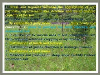  Grass and legumes increase the aggregation of soil
particles, improvement soil structure and water holding
capacity of the soil.
 Grasses give quicker protection to eroded lands.
 To established gully sides, water-ways, gully heads and
check dams, grass is perhaps the most effective and
economical tool.
 It can be put to various uses in soil conservation, viz;
Strip cropping, rotational cropping or lay farming.
 Stabilization of bunds and terraces.
 Stabilization of gullies, diversion or drainage channels.
 Stabilization of sand dunes.
 Meadows and pastures on steep slops. Fertility builder
for eroded soil.
 