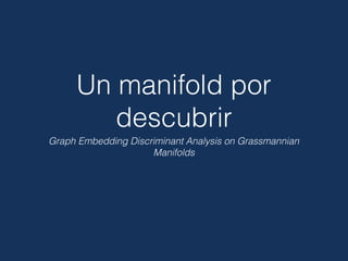 Un manifold por
descubrir
Graph Embedding Discriminant Analysis on Grassmannian
Manifolds
 