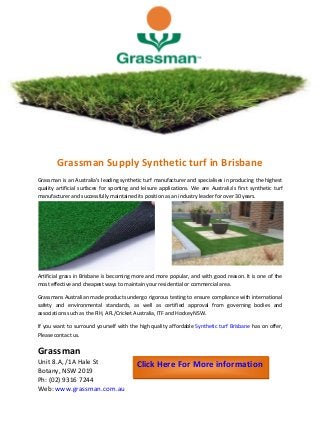 Grassman Supply Synthetic turf in Brisbane
Grassman is an Australia's leading synthetic turf manufacturer and specialises in producing the highest
quality artificial surfaces for sporting and leisure applications. We are Australia’s first synthetic turf
manufacturer and successfully maintained its position as an industry leader for over 30 years.
Artificial grass in Brisbane is becoming more and more popular, and with good reason. It is one of the
most effective and cheapest ways to maintain your residential or commercial area.
Grassmans Australian made products undergo rigorous testing to ensure compliance with international
safety and environmental standards, as well as certified approval from governing bodies and
associations such as the FIH, AFL/Cricket Australia, ITF and Hockey NSW.
If you want to surround yourself with the high quality affordable Synthetic turf Brisbane has on offer,
Please contact us.
Grassman
Unit 8.A, /1A Hale St
Botany, NSW 2019
Ph: (02) 9316 7244
Web: www.grassman.com.au
Click Here For More information
 