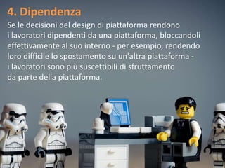 4. Dipendenza
Se le decisioni del design di piattaforma rendono
i lavoratori dipendenti da una piattaforma, bloccandoli
effettivamente al suo interno - per esempio, rendendo
loro difficile lo spostamento su un'altra piattaforma -
i lavoratori sono più suscettibili di sfruttamento
da parte della piattaforma.
 