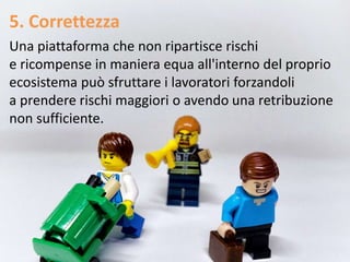 5. Correttezza
Una piattaforma che non ripartisce rischi
e ricompense in maniera equa all'interno del proprio
ecosistema può sfruttare i lavoratori forzandoli
a prendere rischi maggiori o avendo una retribuzione
non sufficiente.
 