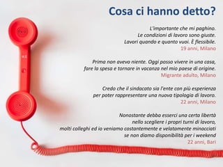 Cosa ci hanno detto?
L'importante che mi paghino.
Le condizioni di lavoro sono giuste.
Lavori quando e quanto vuoi. È flessibile.
19 anni, Milano
Prima non avevo niente. Oggi posso vivere in una casa,
fare la spesa e tornare in vacanza nel mio paese di origine.
Migrante adulto, Milano
Credo che il sindacato sia l'ente con più esperienza
per poter rappresentare una nuova tipologia di lavoro.
22 anni, Milano
Nonostante debba esserci una certa libertà
nello scegliere i propri turni di lavoro,
molti colleghi ed io veniamo costantemente e velatamente minacciati
se non diamo disponibilità per i weekend
22 anni, Bari
 