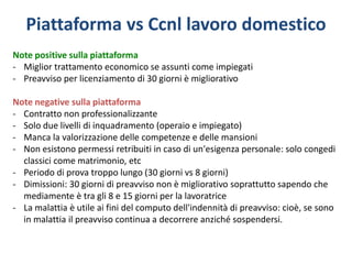 Piattaforma vs Ccnl lavoro domestico
Note positive sulla piattaforma
- Miglior trattamento economico se assunti come impiegati
- Preavviso per licenziamento di 30 giorni è migliorativo
Note negative sulla piattaforma
- Contratto non professionalizzante
- Solo due livelli di inquadramento (operaio e impiegato)
- Manca la valorizzazione delle competenze e delle mansioni
- Non esistono permessi retribuiti in caso di un'esigenza personale: solo congedi
classici come matrimonio, etc
- Periodo di prova troppo lungo (30 giorni vs 8 giorni)
- Dimissioni: 30 giorni di preavviso non è migliorativo soprattutto sapendo che
mediamente è tra gli 8 e 15 giorni per la lavoratrice
- La malattia è utile ai fini del computo dell'indennità di preavviso: cioè, se sono
in malattia il preavviso continua a decorrere anziché sospendersi.
 