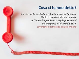 Cosa ci hanno detto?
Il lavoro va bene. Della retribuzione non mi lamento.
L’unica cosa che chiedo è di avere
un’indennità per il costo degli spostamenti
da una parte all’altra della città.
Lavoratrice domestica adulta, Milano
 