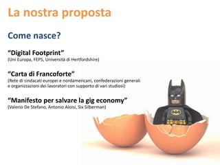 La nostra proposta
Come nasce?
“Digital Footprint”
(Uni Europa, FEPS, Università di Hertfordshire)
“Carta di Francoforte”
(Rete di sindacati europei e nordamericani, confederazioni generali
e organizzazioni dei lavoratori con supporto di vari studiosi)
“Manifesto per salvare la gig economy”
(Valerio De Stefano, Antonio Aloisi, Six Silberman)
 