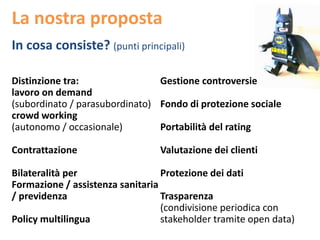 La nostra proposta
In cosa consiste? (punti principali)
Distinzione tra:
lavoro on demand
(subordinato / parasubordinato)
crowd working
(autonomo / occasionale)
Contrattazione
Bilateralità per
Formazione / assistenza sanitaria
/ previdenza
Policy multilingua
Gestione controversie
Fondo di protezione sociale
Portabilità del rating
Valutazione dei clienti
Protezione dei dati
Trasparenza
(condivisione periodica con
stakeholder tramite open data)
 