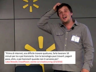 "Prima di internet, era difficile trovare qualcuno, farlo lavorare 10
minuti per te e poi licenziarlo. Con la tecnologia puoi trovarli, pagarli
poco, ehm, e poi licenziarli quando non ti servono più”.
Lukas Biewald, Crowdflower, evento sul crowdsourcing (3/3/2010)
 