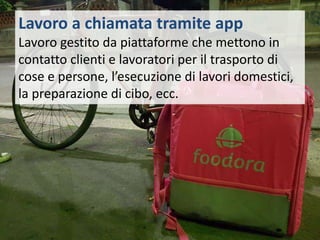 Lavoro a chiamata tramite app
Lavoro gestito da piattaforme che mettono in
contatto clienti e lavoratori per il trasporto di
cose e persone, l’esecuzione di lavori domestici,
la preparazione di cibo, ecc.
 