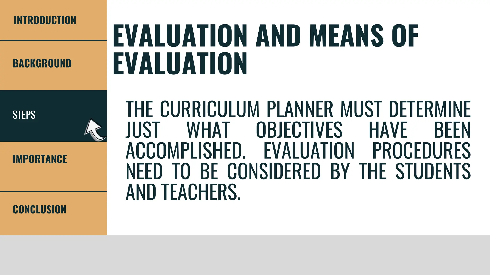 STEPS
BACKGROUND
IMPORTANCE
CONCLUSION
INTRODUCTION
EVALUATION AND MEANS OF
EVALUATION
THE CURRICULUM PLANNER MUST DETERMINE
JUST WHAT OBJECTIVES HAVE BEEN
ACCOMPLISHED. EVALUATION PROCEDURES
NEED TO BE CONSIDERED BY THE STUDENTS
AND TEACHERS.
 